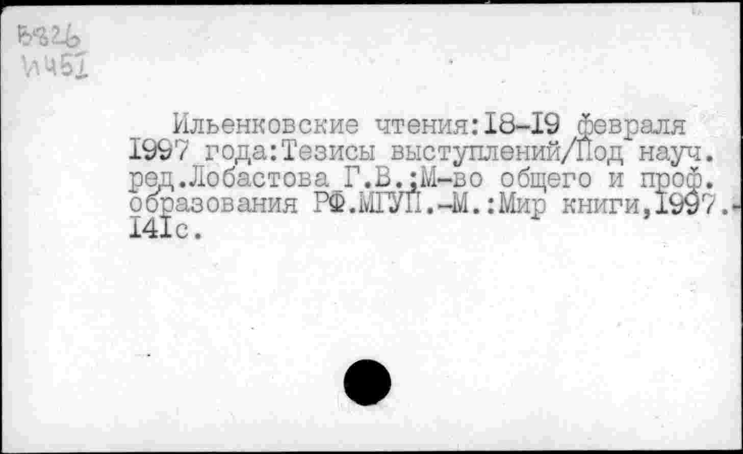 ﻿'л 4 61
Ильенковские чтения:18-19 февраля 1997 года:Тезисы выступлений/Под науч, ред.Лобастова Г.В.:М-во общего и проф. образования РФ.ШУП.-М.: Мир книги,1997.